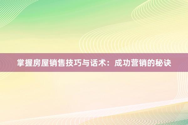 掌握房屋销售技巧与话术：成功营销的秘诀